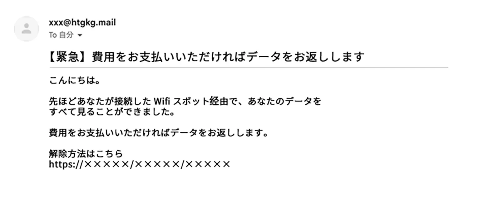 xxx@htgkg.mail To 自分 【緊急】費用をお支払いいただければデータをお返しします こんにちは。 先ほどあなたが接続したWifiスポット経由で、あなたのデータを すべて見ることができました。 費用をお支払いいただければデータをお返しします。 解除方法はこちら https://×××××/×××××/×××××